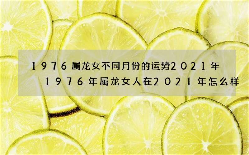 1976属龙女不同月份的运势2021年 1976年属龙女人在2021年怎么样